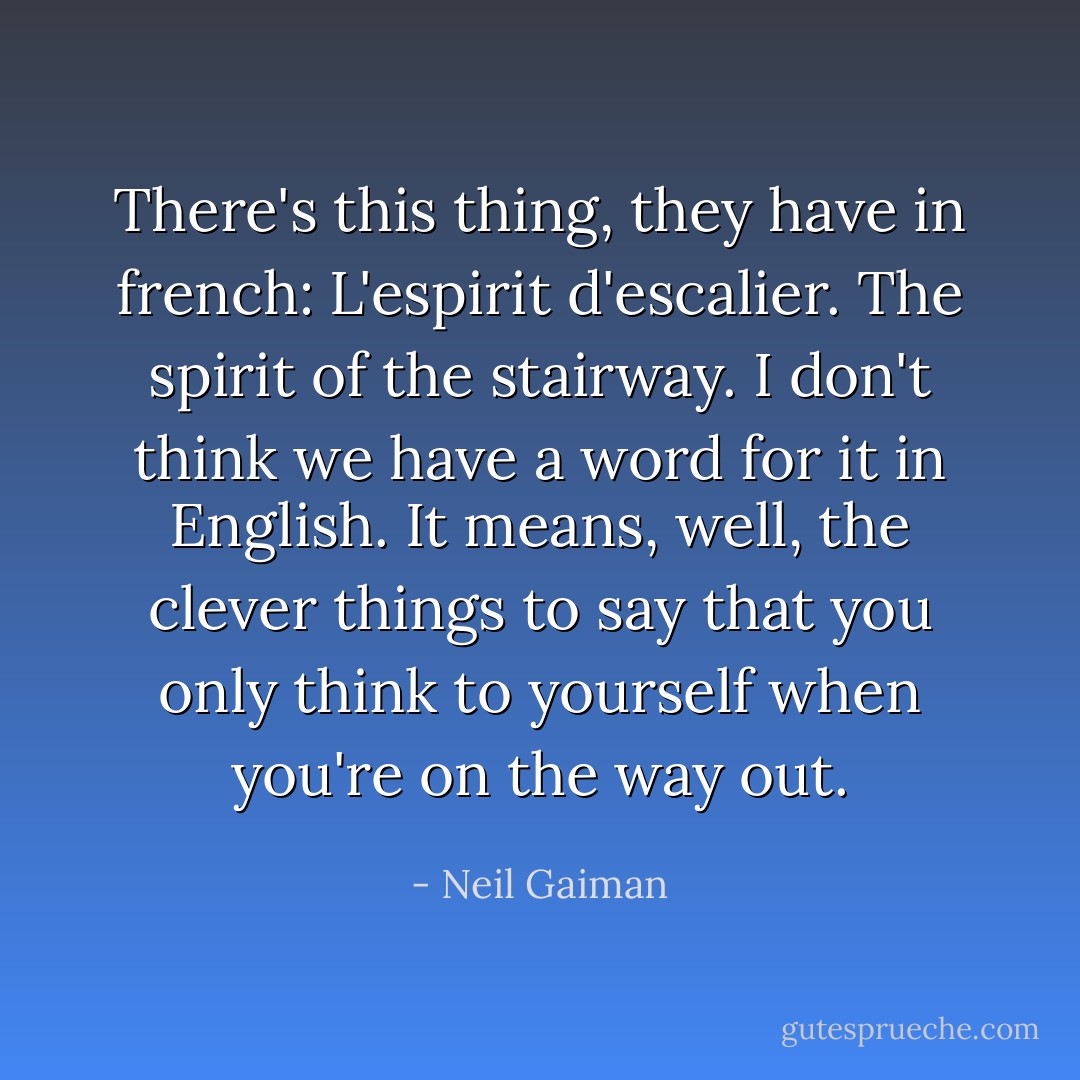 There's this thing, they have in french: L'espirit d'escalier. The spirit of the stairway. I don't think we have a word for it in English. It means, well, the clever things to say that you only think to yourself when you're on the way out. - Neil Gaiman
