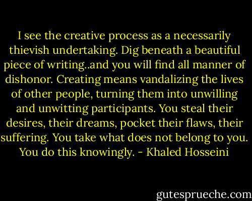 I see the creative process as a necessarily thievish undertaking. Dig beneath a beautiful piece of writing..and you will find all manner of dishonor. Creating means vandalizing the lives of other people, turning them into unwilling and unwitting participants. You steal their desires, their dreams, pocket their flaws, their suffering. You take what does not belong to you. You do this knowingly. - Khaled Hosseini