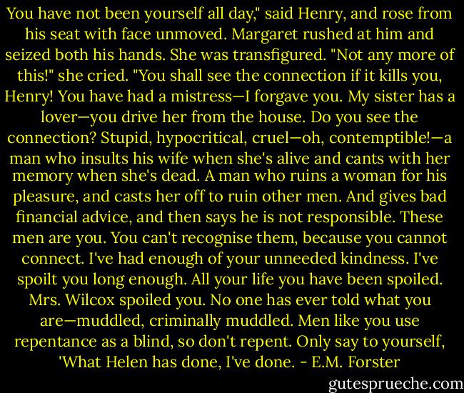 You have not been yourself all day," said Henry, and rose from his seat with face unmoved. Margaret rushed at him and seized both his hands. She was transfigured.<br />"Not any more of this!" she cried. "You shall see the connection if it kills you, Henry! You have had a mistress—I forgave you. My sister has a lover—you drive her from the house. Do you see the connection? Stupid, hypocritical, cruel—oh, contemptible!—a man who insults his wife when she's alive and cants with her memory when she's dead. A man who ruins a woman for his pleasure, and casts her off to ruin other men. And gives bad financial advice, and then says he is not responsible. These men are you. You can't recognise them, because you cannot connect. I've had enough of your unneeded kindness. I've spoilt you long enough. All your life you have been spoiled. Mrs. Wilcox spoiled you. No one has ever told what you are—muddled, criminally muddled. Men like you use repentance as a blind, so don't repent. Only say to yourself, 'What Helen has done, I've done. - E.M. Forster