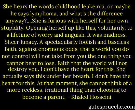 She hears the words childhood leukemia, or maybe he says lymphoma, and what's the difference anyway?....She is furious with herself for her own stupidity. Opening herself up like this, voluntarily, to a lifetime of worry and anguish. It was madness. Sheer lunacy. A spectacularly foolish and baseless faith, against enormous odds, that a world you do not control will not take from you the one thing you cannot bear to lose. Faith that the world will not destroy you. I don't have the heart for this. She actually says this under her breath. I don't have the heart for this. At that moment, she cannot think of a more reckless, irrational thing than choosing to become a parent. - Khaled Hosseini