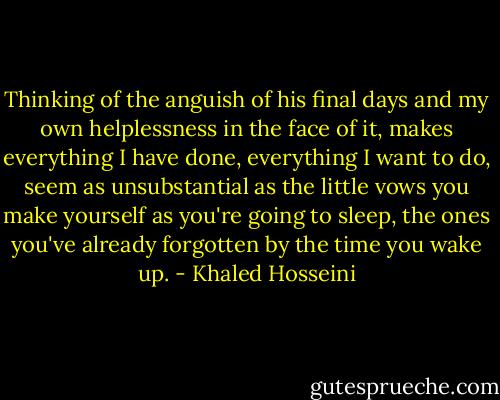 Thinking of the anguish of his final days and my own helplessness in the face of it, makes everything I have done, everything I want to do, seem as unsubstantial as the little vows you make yourself as you're going to sleep, the ones you've already forgotten by the time you wake up. - Khaled Hosseini