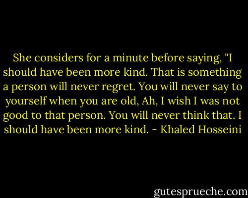 She considers for a minute before saying, "I should have been more kind. That is something a person will never regret. You will never say to yourself when you are old, Ah, I wish I was not good to that person. You will never think that. I should have been more kind. - Khaled Hosseini