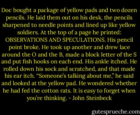 Doc bought a package of yellow pads and two dozen pencils. He laid them out on his desk, the pencils sharpened to needle points and lined up like yellow soldiers. At the top of a page he printed: OBSERVATIONS AND SPECULATIONS. His pencil point broke. He took up another and drew lace around the O and the B, made a block letter of the S and put fish hooks on each end. His ankle itched. He rolled down his sock and scratched, and that made his ear itch. “Someone’s talking about me,” he said and looked at the yellow pad. He wondered whether he had fed the cotton rats. It is easy to forget when you’re thinking. - John Steinbeck
