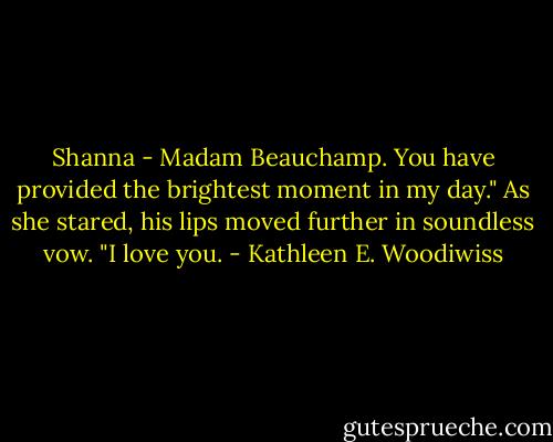 Shanna - Madam Beauchamp. You have provided the brightest moment in my day." As she stared, his lips moved further in soundless vow. "I love you. - Kathleen E. Woodiwiss