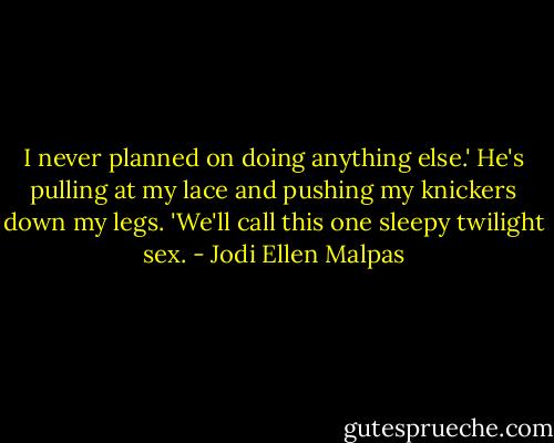 I never planned on doing anything else.' He's pulling at my lace and pushing my knickers down my legs. 'We'll call this one sleepy twilight sex. - Jodi Ellen Malpas