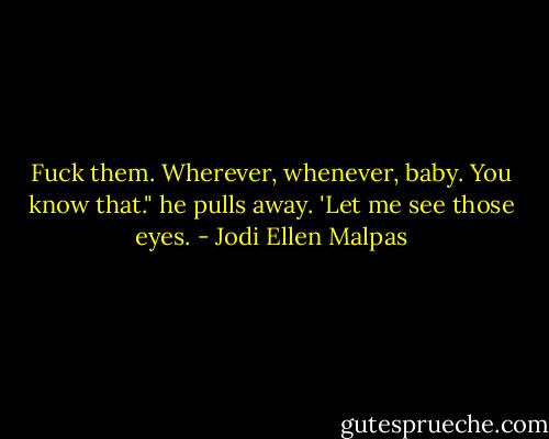 Fuck them. Wherever, whenever, baby. You know that." he pulls away. 'Let me see those eyes. - Jodi Ellen Malpas
