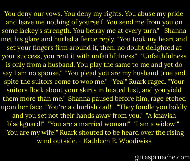 You deny our vows. You deny my rights. You abuse my pride and leave me nothing of yourself. You send me from you on some lackey's strength. You betray me at every turn." <br /><br />Shanna met his glare and hurled a fierce reply. "You took my heart and set your fingers firm around it, then, no doubt delighted at your success, you rent it with unfaithfulness."<br /><br />"Unfaithfulness is only from a husband. You play the same to me and yet do say I am no spouse."<br /><br />"You plead you are my husband true and spite the suitors come to woo me."<br /><br />"Yea!" Ruark raged. "Your suitors flock about your skirts in heated lust, and you yield them more than me."<br /><br />Shanna paused before him, rage etched upon her face. "You're a churlish cad!"<br /><br />"They fondle you boldly and you set not their hands away from you."<br /><br />"A knavish blackguard!"<br /><br />"You are a married woman!"<br /><br />"I am a widow!"<br /><br />"You are my wife!" Ruark shouted to be heard over the rising wind outside. - Kathleen E. Woodiwiss