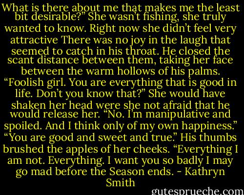 What is there about me that makes me the least bit desirable?” She wasn’t fishing, she truly wanted to know. Right now she didn’t feel very attractive<br />There was no joy in the laugh that seemed to catch in his throat. He closed the scant distance between them, taking her face between the warm hollows of his palms.<br />“Foolish girl. You are everything that is good in life. Don’t you know that?”<br />She would have shaken her head were she not afraid that he would release her. “No. I’m manipulative and spoiled. And I think only of my own happiness.”<br />“You are good and sweet and true.” His thumbs brushed the apples of her cheeks. “Everything I am not. Everything. I want you so badly I may go mad before the Season ends. - Kathryn Smith