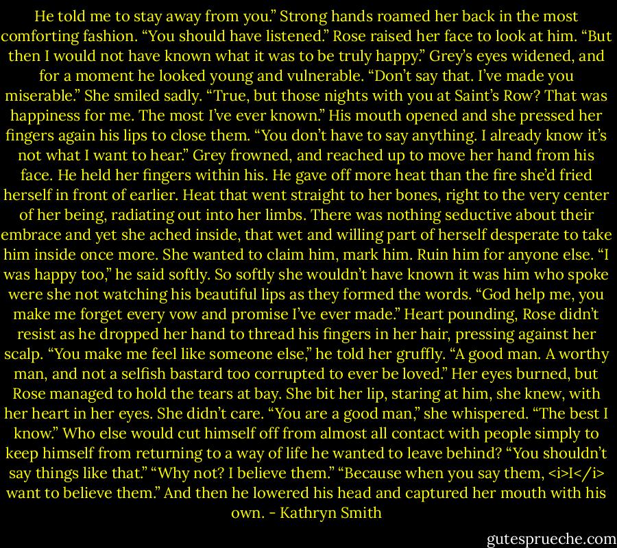 He told me to stay away from you.”<br />Strong hands roamed her back in the most comforting fashion. “You should have listened.”<br />Rose raised her face to look at him. “But then I would not have known what it was to be truly happy.”<br />Grey’s eyes widened, and for a moment he looked young and vulnerable. “Don’t say that. I’ve made you miserable.”<br />She smiled sadly. “True, but those nights with you at Saint’s Row? That was happiness for me. The most I’ve ever known.”<br />His mouth opened and she pressed her fingers again his lips to close them. “You don’t have to say anything. I already know it’s not what I want to hear.”<br />Grey frowned, and reached up to move her hand from his face. He held her fingers within his. He gave off more heat than the fire she’d fried herself in front of earlier. Heat that went straight to her bones, right to the very center of her being, radiating out into her limbs. There was nothing seductive about their embrace and yet she ached inside, that wet and willing part of herself desperate to take him inside once more. She wanted to claim him, mark him.<br />Ruin him for anyone else.<br />“I was happy too,” he said softly. So softly she wouldn’t have known it was him who spoke were she not watching his beautiful lips as they formed the words. “God help me, you make me forget every vow and promise I’ve ever made.”<br />Heart pounding, Rose didn’t resist as he dropped her hand to thread his fingers in her hair, pressing against her scalp. “You make me feel like someone else,” he told her gruffly. “A good man. A worthy man, and not a selfish bastard too corrupted to ever be loved.”<br />Her eyes burned, but Rose managed to hold the tears at bay. She bit her lip, staring at him, she knew, with her heart in her eyes. She didn’t care. “You are a good man,” she whispered. “The best I know.” Who else would cut himself off from almost all contact with people simply to keep himself from returning to a way of life he wanted to leave behind?<br />“You shouldn’t say things like that.”<br />“Why not? I believe them.”<br />“Because when you say them, <i>I</i> want to believe them.” And then he lowered his head and captured her mouth with his own. - Kathryn Smith