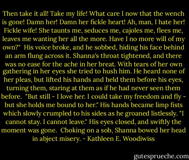 Then take it all! Take my life! What care I now that the wench is gone! Damn her! Damn her fickle heart! Ah, man, I hate her! Fickle wife! She taunts me, seduces me, cajoles me, flees me, leaves me wanting her all the more. Have I no more will of my own?"<br /><br />His voice broke, and he sobbed, hiding his face behind an arm flung across it. Shanna's throat tightened, and there was no ease for the ache in her breat. With tears of her own gathering in her eyes she tried to hush him. He heard none of her pleas, but lifted his hands and held them before his eyes, turning them, staring at them as if he had never seen them before.<br /><br />"But still - I love her. I could take my freedom and fly - but she holds me bound to her." His hands became limp fists which slowly crumpled to his sides as he groaned listlessly. "I cannot stay. I cannot leave." His eyes closed, and swiftly the moment was gone.<br /><br />Choking on a sob, Shanna bowed her head in abject misery. - Kathleen E. Woodiwiss