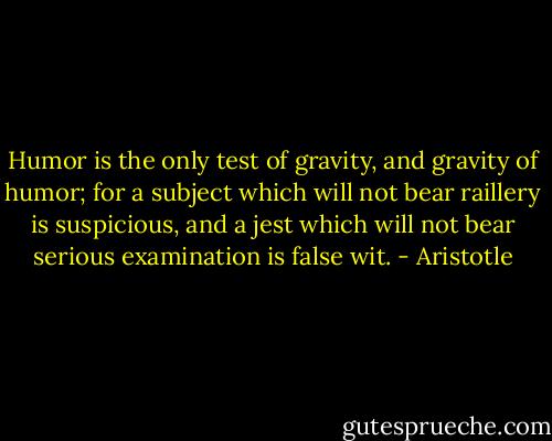 Humor is the only test of gravity, and gravity of humor; for a subject which will not bear raillery is suspicious, and a jest which will not bear serious examination is false wit. - Aristotle