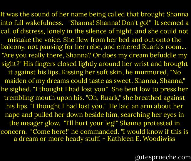 It was the sound of her name being called that brought Shanna into full wakefulness. <br /><br />"Shanna! Shanna! Don't go!"<br /><br />It seemed a call of distress, lonely in the silence of night, and she could not mistake the voice. She flew from her bed and out onto the balcony, not pausing for her robe, and entered Ruark's room...<br /><br />"Are you really there, Shanna? Or does my dream befuddle my sight?" His fingers closed lightly around her wrist and brought it against his lips. Kissing her soft skin, he murmured, "No maiden of my dreams could taste as sweet. Shanna, Shanna," he sighed. "I thought I had lost you."<br /><br />She bent low to press her trembling mouth upon his. "Oh, Ruark," she breathed against his lips. "I thought I had lost you."<br /><br />He laid an arm about her nape and pulled her down beside him, searching her eyes in the meager glow.<br /><br />"I'll hurt your leg!" Shanna protested in concern.<br /><br />"Come here!" he commanded. "I would know if this is a dream or more heady stuff. - Kathleen E. Woodiwiss