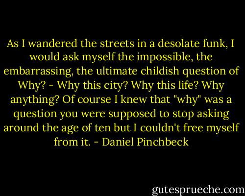 As I wandered the streets in a desolate funk, I would ask myself the impossible, the embarrassing, the ultimate childish question of Why? - Why this city? Why this life? Why anything? Of course I knew that "why" was a question you were supposed to stop asking around the age of ten but I couldn't free myself from it. - Daniel Pinchbeck