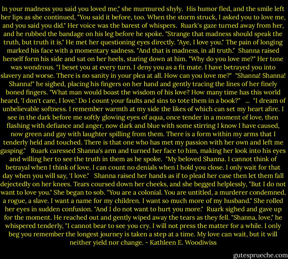 In your madness you said you loved me," she murmured shyly.<br /><br />His humor fled, and the smile left her lips as she continued, "You said it before, too. When the storm struck, I asked you to love me, and you said you did." Her voice was the barest of whispers.<br /><br />Ruark's gaze turned away from her, and he rubbed the bandage on his leg before he spoke. "Strange that madness should speak the truth, but truth it is." He met her questioning eyes directly. "Aye, I love you." The pain of longing marked his face with a momentary sadness. "And that is madness, in all truth."<br /><br />Shanna raised herself form his side and sat on her heels, staring down at him. "Why do you love me?" Her tone was wondrous. "I beset you at every turn. I deny you as a fit mate. I have betrayed you into slavery and worse. There is no sanity in your plea at all. How can you love me?"<br /><br />"Shanna! Shanna! Shanna!" he sighed, placing his fingers on her hand and gently tracing the lines of her finely boned fingers. "What man would boast the wisdom of his love? How many time has this world heard, 'I don't care, I love.' Do I count your faults and sins to tote them in a book?" <br /><br />...<br /><br />"I dream of unbelievable softness. I remember warmth at my side the likes of which can set my heart afire. I see in the dark before me softly glowing eyes of aqua, once tender in a moment of love, then flashing with defiance and anger, now dark and blue with some stirring I know I have caused, now green and gay with laughter spilling from them. There is a form within my arms that I tenderly held and touched. There is that one who has met my passion with her own and left me gasping." <br /><br />Ruark caressed Shanna's arm and turned her face to him, making her look into his eyes and willing her to see the truth in them as he spoke.<br /><br />"My beloved Shanna. I cannot think of betrayal when I think of love. I can count no denials when I hold you close. I only wait for that day when you will say, 'I love." <br /><br />Shanna raised her hands as if to plead her case then let them fall dejectedly on her knees. Tears coursed down her cheeks, and she begged helplessly, "But I do not want to love you." She began to sob. "You are a colonial. You are untitled, a murderer condemned, a rogue, a slave. I want a name for my children. I want so much more of my husband." She rolled her eyes in sudden confusion. "And I do not want to hurt you more."<br /><br />Ruark sighed and gave up for the moment. He reached out and gently wiped away the tears as they fell. "Shanna, love," he whispered tenderly, "I cannot bear to see you cry. I will not press the matter for a while. I only beg you remember the longest journey is taken a step at a time. My love can wait, but it will neither yield nor change. - Kathleen E. Woodiwiss