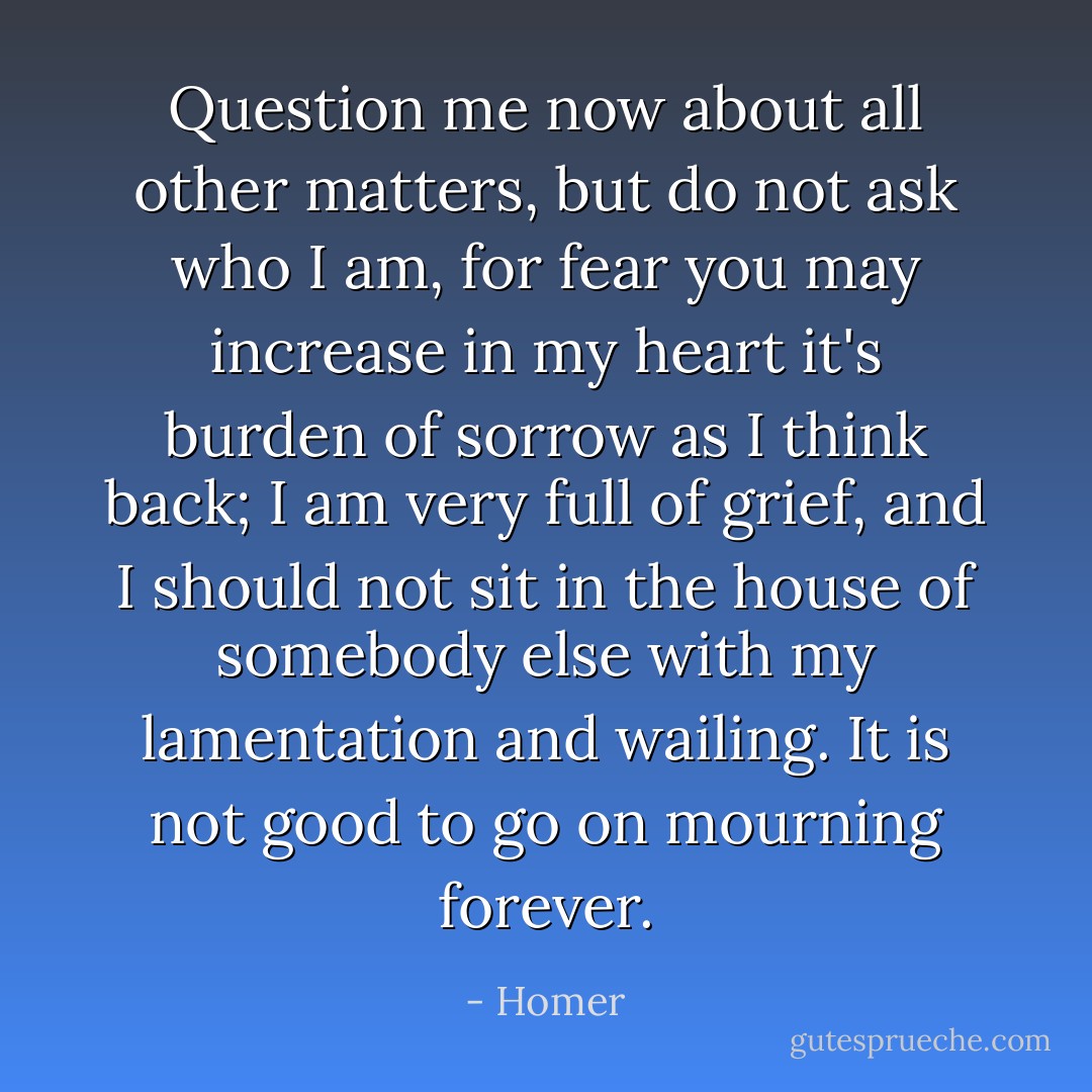 Question me now about all other matters, but do not ask who I am, for fear you may increase in my heart it's burden of sorrow as I think back; I am very full of grief, and I should not sit in the house of somebody else with my lamentation and wailing. It is not good to go on mourning forever. - Homer