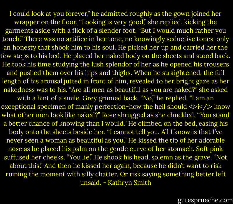 I could look at you forever,” he admitted roughly as the gown joined her wrapper on the floor.<br />“Looking is very good,” she replied, kicking the garments aside with a flick of a slender foot. “But I would much rather you touch.”<br />There was no artifice in her tone, no knowingly seductive tones-only an honesty that shook him to his soul.<br />He picked her up and carried her the few steps to his bed. He placed her naked body on the sheets and stood back. He took his time studying the lush splendor of her as he opened his trousers and pushed them over his hips and thighs. When he straightened, the full length of his arousal jutted in front of him, revealed to her bright gaze as her nakedness was to his.<br />“Are all men as beautiful as you are naked?” she asked with a hint of a smile.<br />Grey grinned back. “No,” he replied. “I am an exceptional specimen of manly perfection-how the hell should <i>i</i> know what other men look like naked?”<br />Rose shrugged as she chuckled. “You stand a better chance of knowing than I would.”<br />He climbed on the bed, easing his body onto the sheets beside her. “I cannot tell you. All I know is that I’ve never seen a woman as beautiful as you.” He kissed the tip of her adorable nose as he placed his palm on the gentle curve of her stomach.<br />Soft pink suffused her cheeks. “You lie.”<br />He shook his head, solemn as the grave. “Not about this.” And then he kissed her again, because he didn’t want to risk ruining the moment with silly chatter.<br />Or risk saying something better left unsaid. - Kathryn Smith