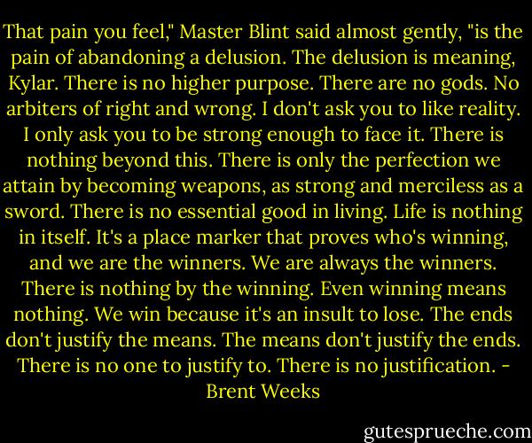 That pain you feel," Master Blint said almost gently, "is the pain of abandoning a delusion. The delusion is meaning, Kylar. There is no higher purpose. There are no gods. No arbiters of right and wrong. I don't ask you to like reality. I only ask you to be strong enough to face it. There is nothing beyond this. There is only the perfection we attain by becoming weapons, as strong and merciless as a sword. There is no essential good in living. Life is nothing in itself. It's a place marker that proves who's winning, and we are the winners. We are always the winners. There is nothing by the winning. Even winning means nothing. We win because it's an insult to lose. The ends don't justify the means. The means don't justify the ends. There is no one to justify to. There is no justification. - Brent Weeks