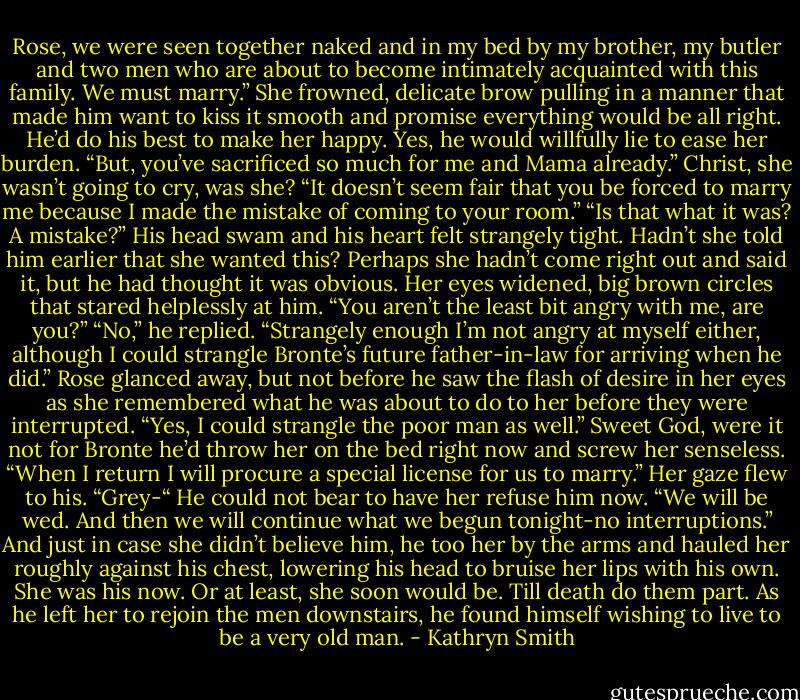 Rose, we were seen together naked and in my bed by my brother, my butler and two men who are about to become intimately acquainted with this family. We must marry.”<br />She frowned, delicate brow pulling in a manner that made him want to kiss it smooth and promise everything would be all right. He’d do his best to make her happy.<br />Yes, he would willfully lie to ease her burden.<br />“But, you’ve sacrificed so much for me and Mama already.” Christ, she wasn’t going to cry, was she? “It doesn’t seem fair that you be forced to marry me because I made the mistake of coming to your room.”<br />“Is that what it was? A mistake?” His head swam and his heart felt strangely tight. Hadn’t she told him earlier that she wanted this? Perhaps she hadn’t come right out and said it, but he had thought it was obvious.<br />Her eyes widened, big brown circles that stared helplessly at him. “You aren’t the least bit angry with me, are you?”<br />“No,” he replied. “Strangely enough I’m not angry at myself either, although I could strangle Bronte’s future father-in-law for arriving when he did.”<br />Rose glanced away, but not before he saw the flash of desire in her eyes as she remembered what he was about to do to her before they were interrupted. “Yes, I could strangle the poor man as well.”<br />Sweet God, were it not for Bronte he’d throw her on the bed right now and screw her senseless.<br />“When I return I will procure a special license for us to marry.”<br />Her gaze flew to his. “Grey-“<br />He could not bear to have her refuse him now. “We will be wed. And then we will continue what we begun tonight-no interruptions.”<br />And just in case she didn’t believe him, he too her by the arms and hauled her roughly against his chest, lowering his head to bruise her lips with his own. She was his now. Or at least, she soon would be.<br />Till death do them part.<br />As he left her to rejoin the men downstairs, he found himself wishing to live to be a very old man. - Kathryn Smith