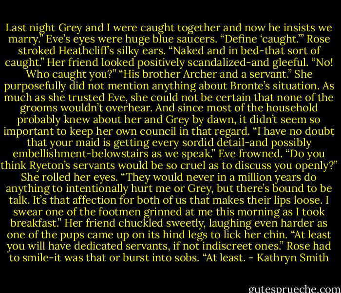 Last night Grey and I were caught together and now he insists we marry.”<br />Eve’s eyes were huge blue saucers. “Define ‘caught.’”<br />Rose stroked Heathcliff’s silky ears. “Naked and in bed-that sort of caught.”<br />Her friend looked positively scandalized-and gleeful. “No! Who caught you?”<br />“His brother Archer and a servant.” She purposefully did not mention anything about Bronte’s situation. As much as she trusted Eve, she could not be certain that none of the grooms wouldn’t overhear. And since most of the household probably knew about her and Grey by dawn, it didn’t seem so important to keep her own council in that regard.<br />“I have no doubt that your maid is getting every sordid detail-and possibly embellishment-belowstairs as we speak.”<br />Eve frowned. “Do you think Ryeton’s servants would be so cruel as to discuss you openly?”<br />She rolled her eyes. “They would never in a million years do anything to intentionally hurt me or Grey, but there’s bound to be talk. It’s that affection for both of us that makes their lips loose. I swear one of the footmen grinned at me this morning as I took breakfast.”<br />Her friend chuckled sweetly, laughing even harder as one of the pups came up on its hind legs to lick her chin. “At least you will have dedicated servants, if not indiscreet ones.”<br />Rose had to smile-it was that or burst into sobs. “At least. - Kathryn Smith