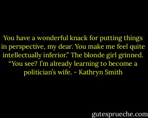 You have a wonderful knack for putting things in perspective, my dear. You make me feel quite intellectually inferior.”<br />The blonde girl grinned. “You see? I’m already learning to become a politician’s wife. - Kathryn Smith