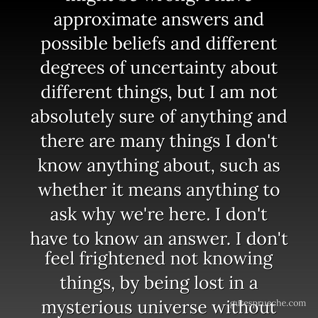 I think it's much more interesting to live not knowing than to have answers which might be wrong. I have approximate answers and possible beliefs and different degrees of uncertainty about different things, but I am not absolutely sure of anything and there are many things I don't know anything about, such as whether it means anything to ask why we're here. I don't have to know an answer. I don't feel frightened not knowing things, by being lost in a mysterious universe without any purpose, which is the way it really is as far as I can tell. - Richard P. Feynman