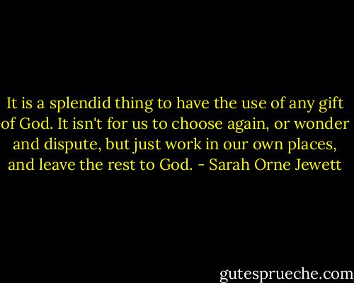 It is a splendid thing to have the use of any gift of God. It isn't for us to choose again, or wonder and dispute, but just work in our own places, and leave the rest to God. - Sarah Orne Jewett