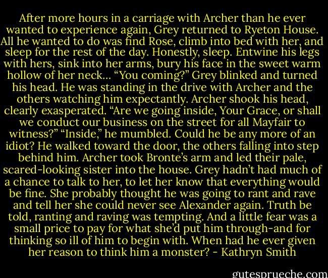 After more hours in a carriage with Archer than he ever wanted to experience again, Grey returned to Ryeton House. All he wanted to do was find Rose, climb into bed with her, and sleep for the rest of the day. Honestly, sleep. Entwine his legs with hers, sink into her arms, bury his face in the sweet warm hollow of her neck…<br />“You coming?”<br />Grey blinked and turned his head. He was standing in the drive with Archer and the others watching him expectantly.<br />Archer shook his head, clearly exasperated. “Are we going inside, Your Grace, or shall we conduct our business on the street for all Mayfair to witness?”<br />“Inside,” he mumbled. Could he be any more of an idiot? He walked toward the door, the others falling into step behind him. Archer took Bronte’s arm and led their pale, scared-looking sister into the house. Grey hadn’t had much of a chance to talk to her, to let her know that everything would be fine. She probably thought he was going to rant and rave and tell her she could never see Alexander again.<br />Truth be told, ranting and raving was tempting. And a little fear was a small price to pay for what she’d put him through-and for thinking so ill of him to begin with. When had he ever given her reason to think him a monster? - Kathryn Smith