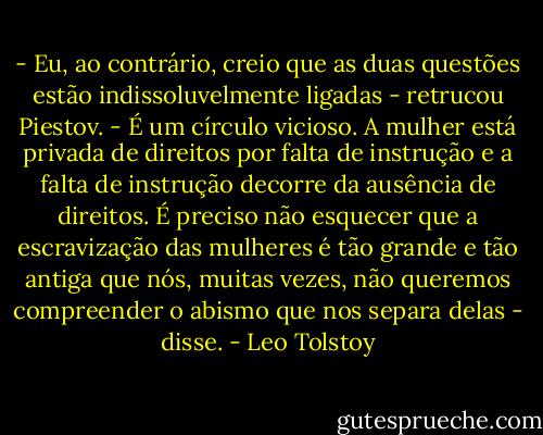 - Eu, ao contrário, creio que as duas questões estão indissoluvelmente ligadas - retrucou Piestov. - É um círculo vicioso. A mulher está privada de direitos por falta de instrução e a falta de instrução decorre da ausência de direitos. É preciso não esquecer que a escravização das mulheres é tão grande e tão antiga que nós, muitas vezes, não queremos compreender o abismo que nos separa delas - disse. - Leo Tolstoy