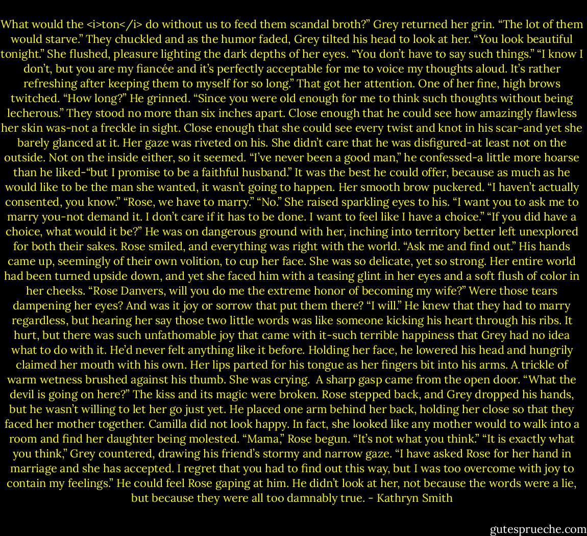 What would the <i>ton</i> do without us to feed them scandal broth?”<br />Grey returned her grin. “The lot of them would starve.”<br />They chuckled and as the humor faded, Grey tilted his head to look at her. “You look beautiful tonight.”<br />She flushed, pleasure lighting the dark depths of her eyes. “You don’t have to say such things.”<br />“I know I don’t, but you are my fiancée and it’s perfectly acceptable for me to voice my thoughts aloud. It’s rather refreshing after keeping them to myself for so long.”<br />That got her attention. One of her fine, high brows twitched. “How long?”<br />He grinned. “Since you were old enough for me to think such thoughts without being lecherous.”<br />They stood no more than six inches apart. Close enough that he could see how amazingly flawless her skin was-not a freckle in sight. Close enough that she could see every twist and knot in his scar-and yet she barely glanced at it. Her gaze was riveted on his. She didn’t care that he was disfigured-at least not on the outside. Not on the inside either, so it seemed.<br />“I’ve never been a good man,” he confessed-a little more hoarse than he liked-“but I promise to be a faithful husband.” It was the best he could offer, because as much as he would like to be the man she wanted, it wasn’t going to happen.<br />Her smooth brow puckered. “I haven’t actually consented, you know.”<br />“Rose, we have to marry.”<br />“No.” She raised sparkling eyes to his. “I want you to ask me to marry you-not demand it. I don’t care if it has to be done. I want to feel like I have a choice.”<br />“If you did have a choice, what would it be?” He was on dangerous ground with her, inching into territory better left unexplored for both their sakes.<br />Rose smiled, and everything was right with the world. “Ask me and find out.”<br />His hands came up, seemingly of their own volition, to cup her face. She was so delicate, yet so strong. Her entire world had been turned upside down, and yet she faced him with a teasing glint in her eyes and a soft flush of color in her cheeks.<br />“Rose Danvers, will you do me the extreme honor of becoming my wife?”<br />Were those tears dampening her eyes? And was it joy or sorrow that put them there?<br />“I will.”<br />He knew that they had to marry regardless, but hearing her say those two little words was like someone kicking his heart through his ribs. It hurt, but there was such unfathomable joy that came with it-such terrible happiness that Grey had no idea what to do with it. He’d never felt anything like it before.<br />Holding her face, he lowered his head and hungrily claimed her mouth with his own. Her lips parted for his tongue as her fingers bit into his arms. A trickle of warm wetness brushed against his thumb. She was crying. <br />A sharp gasp came from the open door. “What the devil is going on here?”<br />The kiss and its magic were broken. Rose stepped back, and Grey dropped his hands, but he wasn’t willing to let her go just yet. He placed one arm behind her back, holding her close so that they faced her mother together.<br />Camilla did not look happy. In fact, she looked like any mother would to walk into a room and find her daughter being molested.<br />“Mama,” Rose begun. “It’s not what you think.”<br />“It is exactly what you think,” Grey countered, drawing his friend’s stormy and narrow gaze. “I have asked Rose for her hand in marriage and she has accepted. I regret that you had to find out this way, but I was too overcome with joy to contain my feelings.”<br />He could feel Rose gaping at him. He didn’t look at her, not because the words were a lie, but because they were all too damnably true. - Kathryn Smith