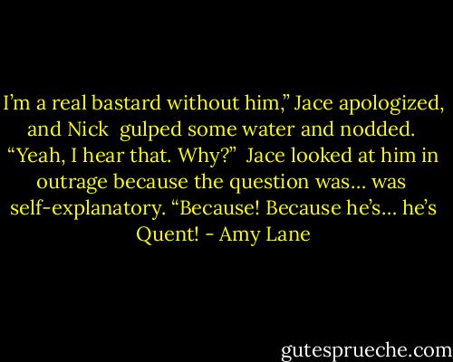 I’m a real bastard without him,” Jace apologized, and Nick <br />gulped some water and nodded. <br />“Yeah, I hear that. Why?” <br />Jace looked at him in outrage because the question was… was <br />self-explanatory. “Because! Because he’s… he’s Quent! - Amy Lane