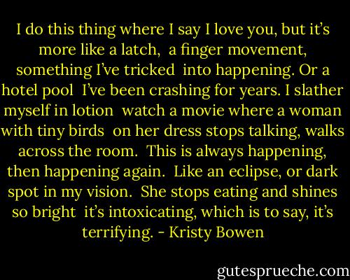 I do this thing where I say<br />I love you, but it’s more like a latch,<br /> a finger movement, something I’ve tricked<br /> into happening. Or a hotel pool<br /> I’ve been crashing for years. I slather myself in lotion<br /> watch a movie where a woman with tiny birds<br /> on her dress stops talking, walks across the room.<br /> This is always happening, then happening again.<br /> Like an eclipse, or dark spot in my vision.<br /> She stops eating and shines so bright<br /> it’s intoxicating, which is to say, it’s terrifying. - Kristy Bowen