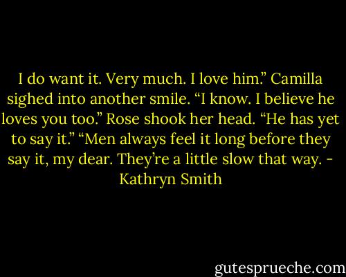 I do want it. Very much. I love him.”<br />Camilla sighed into another smile. “I know. I believe he loves you too.”<br />Rose shook her head. “He has yet to say it.”<br />“Men always feel it long before they say it, my dear. They’re a little slow that way. - Kathryn Smith