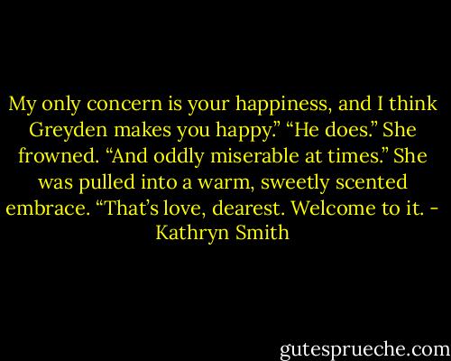 My only concern is your happiness, and I think Greyden makes you happy.”<br />“He does.” She frowned. “And oddly miserable at times.”<br />She was pulled into a warm, sweetly scented embrace. “That’s love, dearest. Welcome to it. - Kathryn Smith