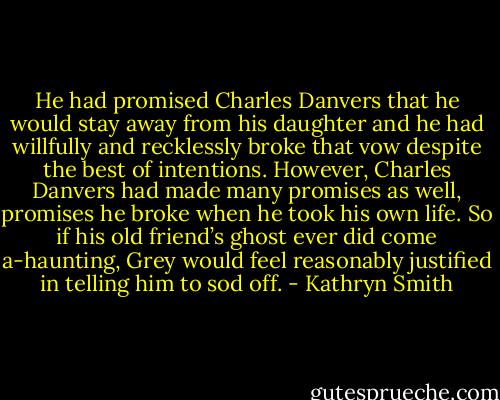 He had promised Charles Danvers that he would stay away from his daughter and he had willfully and recklessly broke that vow despite the best of intentions. However, Charles Danvers had made many promises as well, promises he broke when he took his own life. So if his old friend’s ghost ever did come a-haunting, Grey would feel reasonably justified in telling him to sod off. - Kathryn Smith