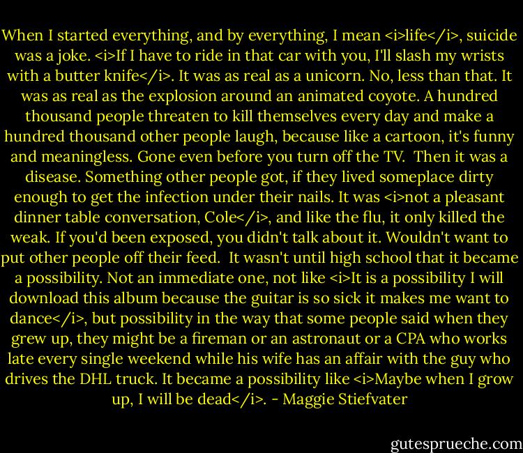 When I started everything, and by everything, I mean <i>life</i>, suicide was a joke. <i>If I have to ride in that car with you, I'll slash my wrists with a butter knife</i>. It was as real as a unicorn. No, less than that. It was as real as the explosion around an animated coyote. A hundred thousand people threaten to kill themselves every day and make a hundred thousand other people laugh, because like a cartoon, it's funny and meaningless. Gone even before you turn off the TV.<br /><br />Then it was a disease. Something other people got, if they lived someplace dirty enough to get the infection under their nails. It was <i>not a pleasant dinner table conversation, Cole</i>, and like the flu, it only killed the weak. If you'd been exposed, you didn't talk about it. Wouldn't want to put other people off their feed.<br /><br />It wasn't until high school that it became a possibility. Not an immediate one, not like <i>It is a possibility I will download this album because the guitar is so sick it makes me want to dance</i>, but possibility in the way that some people said when they grew up, they might be a fireman or an astronaut or a CPA who works late every single weekend while his wife has an affair with the guy who drives the DHL truck. It became a possibility like <i>Maybe when I grow up, I will be dead</i>. - Maggie Stiefvater