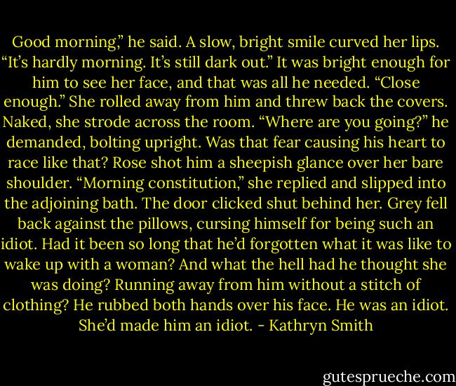 Good morning,” he said.<br />A slow, bright smile curved her lips. “It’s hardly morning. It’s still dark out.”<br />It was bright enough for him to see her face, and that was all he needed. “Close enough.”<br />She rolled away from him and threw back the covers. Naked, she strode across the room.<br />“Where are you going?” he demanded, bolting upright. Was that fear causing his heart to race like that?<br />Rose shot him a sheepish glance over her bare shoulder. “Morning constitution,” she replied and slipped into the adjoining bath. The door clicked shut behind her.<br />Grey fell back against the pillows, cursing himself for being such an idiot. Had it been so long that he’d forgotten what it was like to wake up with a woman? And what the hell had he thought she was doing? Running away from him without a stitch of clothing?<br />He rubbed both hands over his face. He was an idiot. She’d made him an idiot. - Kathryn Smith