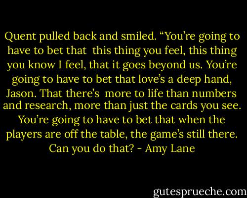 Quent pulled back and smiled. “You’re going to have to bet that <br />this thing you feel, this thing you know I feel, that it goes beyond us. You’re going to have to bet that love’s a deep hand, Jason. That there’s <br />more to life than numbers and research, more than just the cards you see. You’re going to have to bet that when the players are off the table, the game’s still there. Can you do that? - Amy Lane