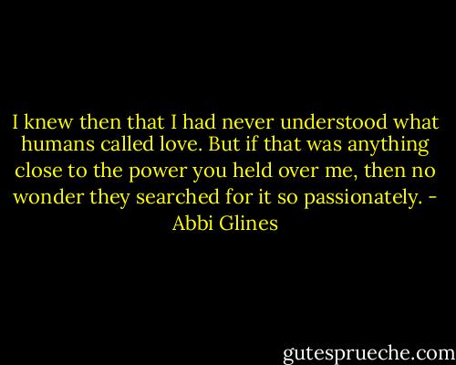 I knew then that I had never understood what humans called love. But if that was anything close to the power you held over me, then no wonder they searched for it so passionately. - Abbi Glines
