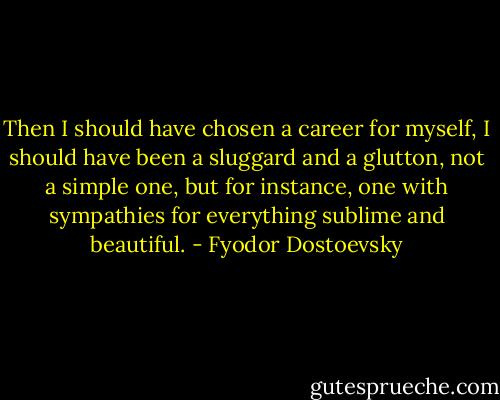 Then I should have chosen a career for myself, I should have been a sluggard and a glutton, not a simple one, but for instance, one with sympathies for everything sublime and beautiful. - Fyodor Dostoevsky