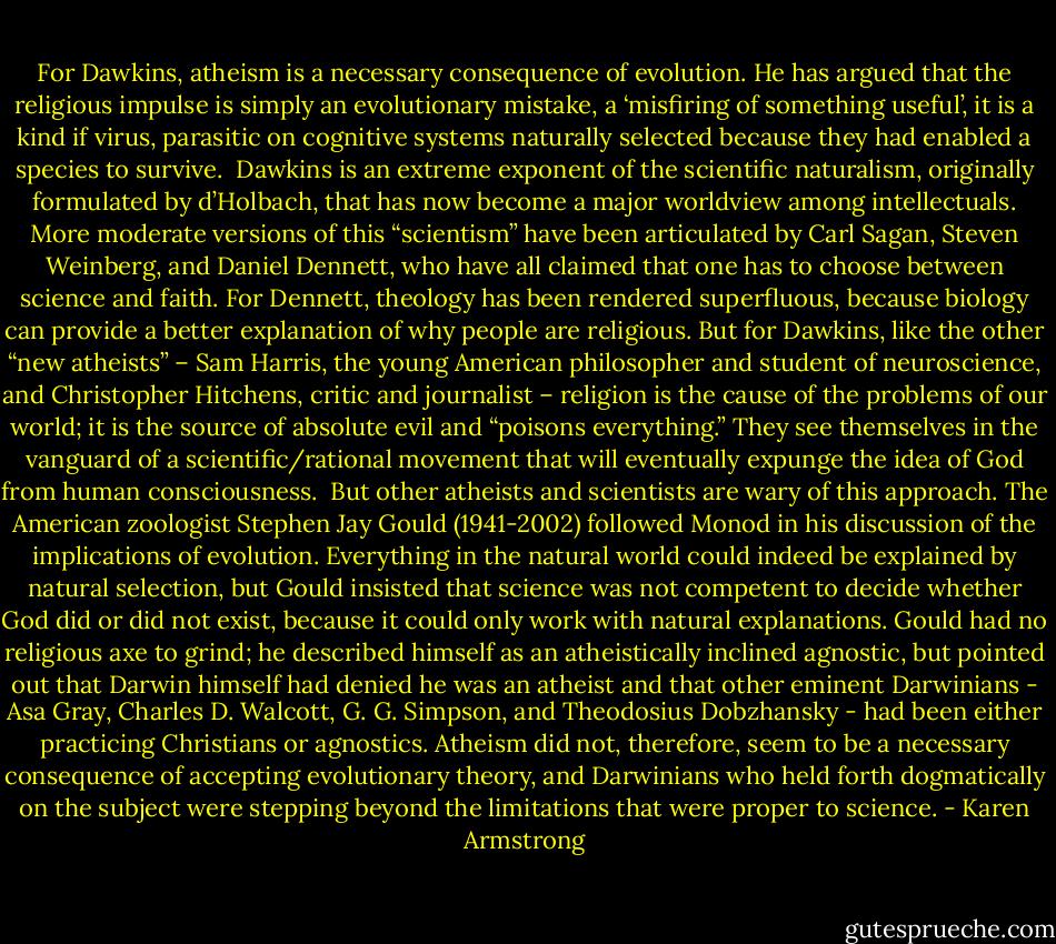 For Dawkins, atheism is a necessary consequence of evolution. He has argued that the religious impulse is simply an evolutionary mistake, a ‘misfiring of something useful’, it is a kind if virus, parasitic on cognitive systems naturally selected because they had enabled a species to survive.<br /><br />Dawkins is an extreme exponent of the scientific naturalism, originally formulated by d’Holbach, that has now become a major worldview among intellectuals. More moderate versions of this “scientism” have been articulated by Carl Sagan, Steven Weinberg, and Daniel Dennett, who have all claimed that one has to choose between science and faith. For Dennett, theology has been rendered superfluous, because biology can provide a better explanation of why people are religious. But for Dawkins, like the other “new atheists” – Sam Harris, the young American philosopher and student of neuroscience, and Christopher Hitchens, critic and journalist – religion is the cause of the problems of our world; it is the source of absolute evil and “poisons everything.” They see themselves in the vanguard of a scientific/rational movement that will eventually expunge the idea of God from human consciousness.<br /><br />But other atheists and scientists are wary of this approach. The American zoologist Stephen Jay Gould (1941-2002) followed Monod in his discussion of the implications of evolution. Everything in the natural world could indeed be explained by natural selection, but Gould insisted that science was not competent to decide whether God did or did not exist, because it could only work with natural explanations. Gould had no religious axe to grind; he described himself as an atheistically inclined agnostic, but pointed out that Darwin himself had denied he was an atheist and that other eminent Darwinians - Asa Gray, Charles D. Walcott, G. G. Simpson, and Theodosius Dobzhansky - had been either practicing Christians or agnostics. Atheism did not, therefore, seem to be a necessary consequence of accepting evolutionary theory, and Darwinians who held forth dogmatically on the subject were stepping beyond the limitations that were proper to science. - Karen Armstrong