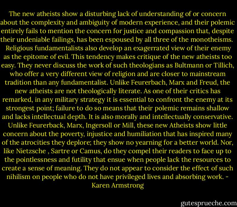 The new atheists show a disturbing lack of understanding of or concern about the complexity and ambiguity of modern experience, and their polemic entirely fails to mention the concern for justice and compassion that, despite their undeniable failings, has been espoused by all three of the monotheisms. <br /><br />Religious fundamentalists also develop an exagerrated view of their enemy as the epitome of evil. This tendency makes critique of the new atheists too easy. They never discuss the work of such theologians as Bultmann or Tillich, who offer a very different view of religion and are closer to mainstream tradition than any fundamentalist. Unlike Feurerbach, Marx and Freud, the new atheists are not theologically literate. As one of their critics has remarked, in any military strategy it is essential to confront the enemy at its strongest point; failure to do so means that their polemic remains shallow and lacks intellectual depth. It is also morally and intellectually conservative. Unlike Feurerback, Marx, Ingersoll or Mill, these new Atheists show little concern about the poverty, injustice and humiliation that has inspired many of the atrocities they deplore; they show no yearning for a better world. Nor, like Nietzsche , Sartre or Camus, do they compel their readers to face up to the pointlessness and futility that ensue when people lack the resources to create a sense of meaning. They do not appear to consider the effect of such nihilism on people who do not have privileged lives and absorbing work. - Karen Armstrong