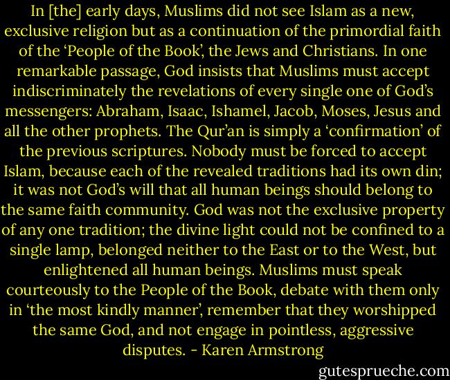 In [the] early days, Muslims did not see Islam as a new, exclusive religion but as a continuation of the primordial faith of the ‘People of the Book’, the Jews and Christians. In one remarkable passage, God insists that Muslims must accept indiscriminately the revelations of every single one of God’s messengers: Abraham, Isaac, Ishamel, Jacob, Moses, Jesus and all the other prophets. The Qur’an is simply a ‘confirmation’ of the previous scriptures. Nobody must be forced to accept Islam, because each of the revealed traditions had its own din; it was not God’s will that all human beings should belong to the same faith community. God was not the exclusive property of any one tradition; the divine light could not be confined to a single lamp, belonged neither to the East or to the West, but enlightened all human beings. Muslims must speak courteously to the People of the Book, debate with them only in ‘the most kindly manner’, remember that they worshipped the same God, and not engage in pointless, aggressive disputes. - Karen Armstrong