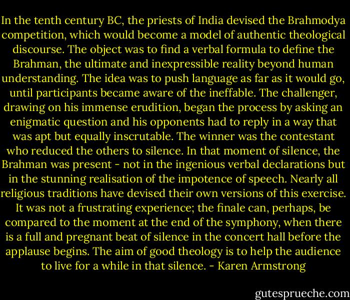 In the tenth century BC, the priests of India devised the Brahmodya competition, which would become a model of authentic theological discourse. The object was to find a verbal formula to define the Brahman, the ultimate and inexpressible reality beyond human understanding. The idea was to push language as far as it would go, until participants became aware of the ineffable. The challenger, drawing on his immense erudition, began the process by asking an enigmatic question and his opponents had to reply in a way that was apt but equally inscrutable. The winner was the contestant who reduced the others to silence. In that moment of silence, the Brahman was present - not in the ingenious verbal declarations but in the stunning realisation of the impotence of speech. Nearly all religious traditions have devised their own versions of this exercise. It was not a frustrating experience; the finale can, perhaps, be compared to the moment at the end of the symphony, when there is a full and pregnant beat of silence in the concert hall before the applause begins. The aim of good theology is to help the audience to live for a while in that silence. - Karen Armstrong