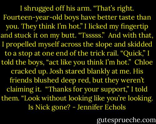 I shrugged off his arm. “That’s right. Fourteen-year-old boys have better taste than you. They think I’m hot.” I licked my fingertip and stuck it on my butt. “Tsssss.”<br /><br />And with that, I propelled myself across the slope and skidded to a stop at one end of the trick rail. “Quick,” I told the boys, “act like you think I’m hot.”<br /><br />Chloe cracked up. Josh stared blankly at me. His friends blushed deep red, but they weren’t claiming it.<br /><br />“Thanks for your support,” I told them. “Look without looking like you’re looking. Is Nick gone? - Jennifer Echols