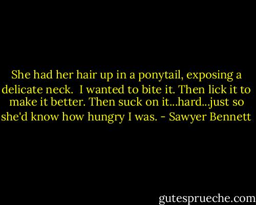 She had her hair up in a ponytail, exposing a delicate neck.<br /><br />I wanted to bite it. Then lick it to make it better. Then suck on it...hard...just so she'd know how hungry I was. - Sawyer Bennett