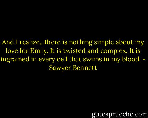 And I realize...there is nothing simple about my love for Emily. It is twisted and complex. It is ingrained in every cell that swims in my blood. - Sawyer Bennett