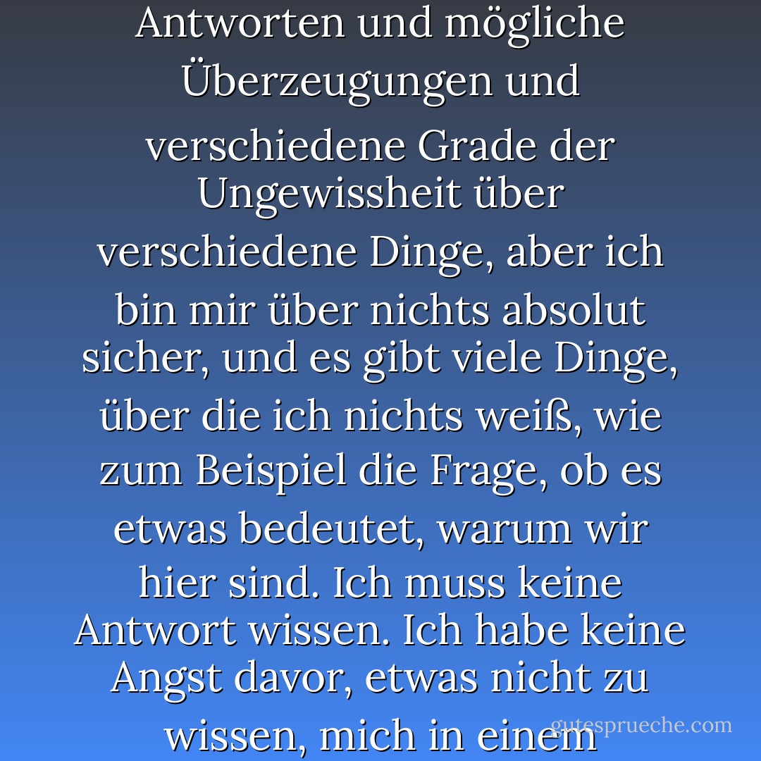 Ich denke, es ist viel interessanter, im Ungewissen zu leben, als Antworten zu haben, die vielleicht falsch sind. Ich habe ungefähre Antworten und mögliche Überzeugungen und verschiedene Grade der Ungewissheit über verschiedene Dinge, aber ich bin mir über nichts absolut sicher, und es gibt viele Dinge, über die ich nichts weiß, wie zum Beispiel die Frage, ob es etwas bedeutet, warum wir hier sind. Ich muss keine Antwort wissen. Ich habe keine Angst davor, etwas nicht zu wissen, mich in einem mysteriösen Universum zu verlieren, das keinen Sinn hat, so wie es in Wirklichkeit ist, soweit ich das beurteilen kann. - Richard P. Feynman<