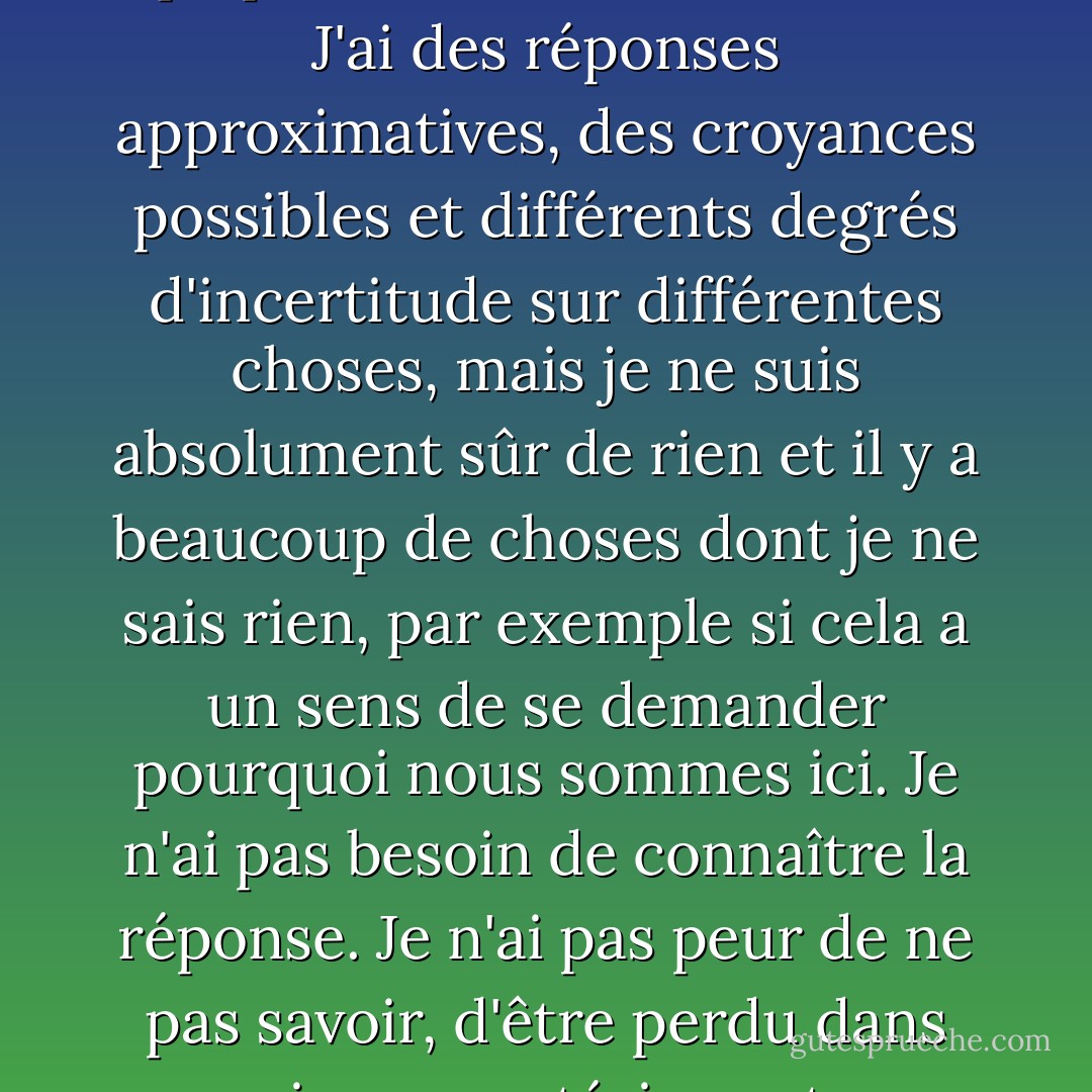 Je pense qu'il est beaucoup plus intéressant de vivre sans savoir que d'avoir des réponses qui pourraient être erronées. J'ai des réponses approximatives, des croyances possibles et différents degrés d'incertitude sur différentes choses, mais je ne suis absolument sûr de rien et il y a beaucoup de choses dont je ne sais rien, par exemple si cela a un sens de se demander pourquoi nous sommes ici. Je n'ai pas besoin de connaître la réponse. Je n'ai pas peur de ne pas savoir, d'être perdu dans un univers mystérieux et sans but, ce qui est la réalité pour autant que je puisse en juger. - Richard P. Feynman