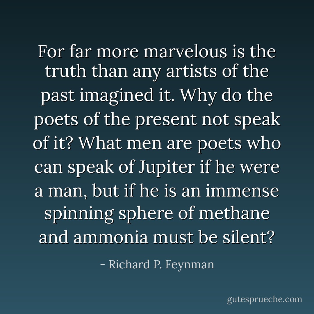 For far more marvelous is the truth than any artists of the past imagined it. Why do the poets of the present not speak of it? What men are poets who can speak of Jupiter if he were a man, but if he is an immense spinning sphere of methane and ammonia must be silent? - Richard P. Feynman
