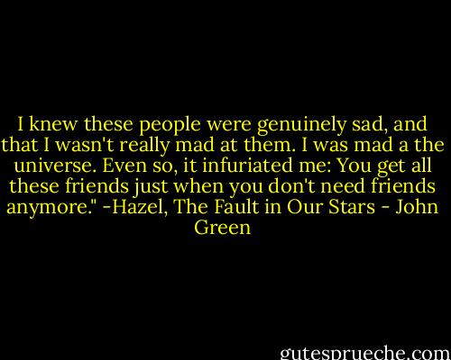 I knew these people were genuinely sad, and that I wasn't really mad at them. I was mad a the universe. Even so, it infuriated me: You get all these friends just when you don't need friends anymore." -Hazel, The Fault in Our Stars - John Green